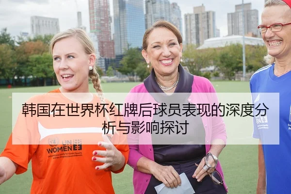 韩国在世界杯红牌后球员表现的深度分析与影响探讨